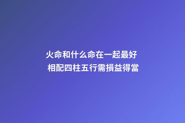 火命和什么命在一起最好  相配四柱五行需損益得當